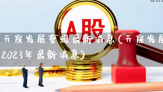 天房发展重组最新消息(天房发展2023年最新消息)_https://www.hangfeite.com_深交所_第1张