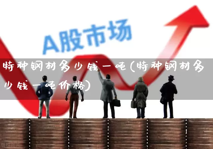 特种钢材多少钱一吨(特种钢材多少钱一吨价格)_https://www.hangfeite.com_科创板_第1张