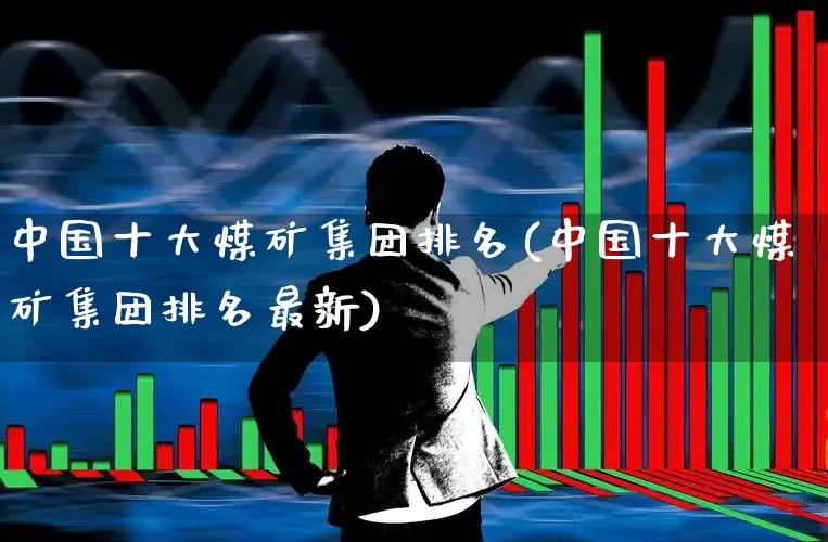 中国十大煤矿集团排名(中国十大煤矿集团排名最新)_https://www.hangfeite.com_北交所_第1张
