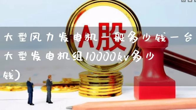 大型风力发电机一般多少钱一台(大型发电机组10000kv多少钱)_https://www.hangfeite.com_上交所_第1张