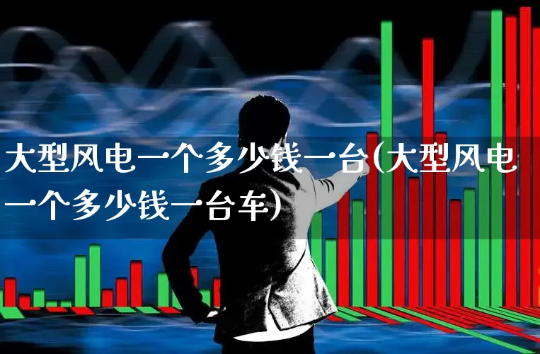 大型风电一个多少钱一台(大型风电一个多少钱一台车)_https://www.hangfeite.com_科创板_第1张