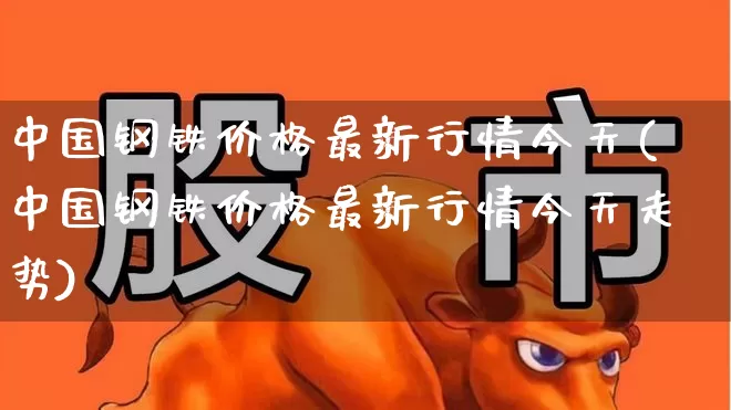 中国钢铁价格最新行情今天(中国钢铁价格最新行情今天走势)_https://www.hangfeite.com_上交所_第1张