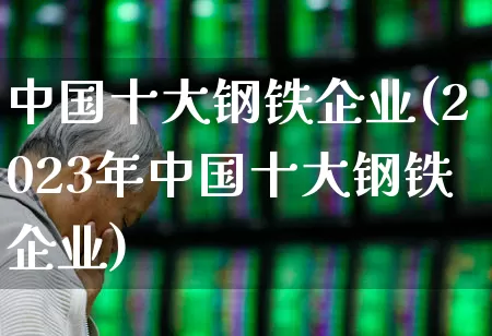 中国十大钢铁企业(2023年中国十大钢铁企业)_https://www.hangfeite.com_深交所_第1张