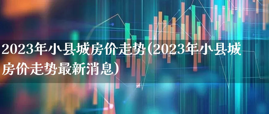 2023年小县城房价走势(2023年小县城房价走势最新消息)_https://www.hangfeite.com_上交所_第1张