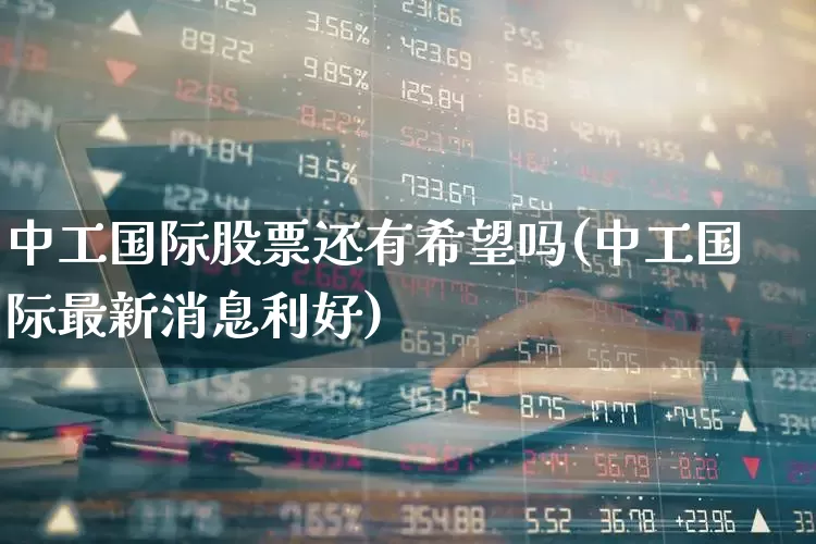 中工国际股票还有希望吗(中工国际最新消息利好)_https://www.hangfeite.com_深交所_第1张
