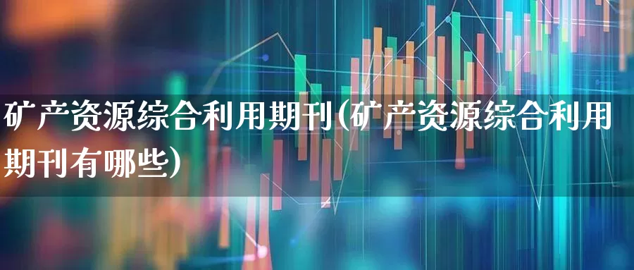 矿产资源综合利用期刊(矿产资源综合利用期刊有哪些)_https://www.hangfeite.com_科创板_第1张
