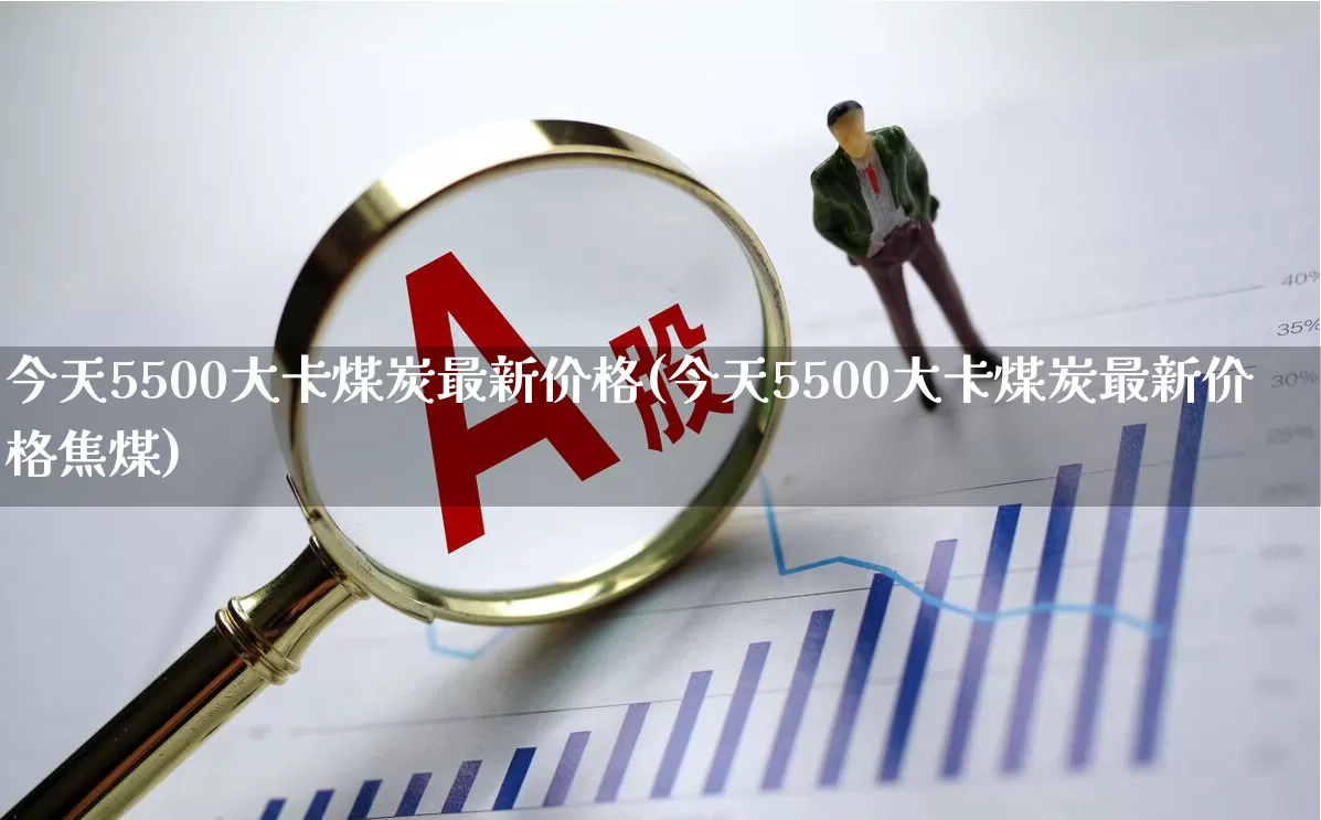 今天5500大卡煤炭最新价格(今天5500大卡煤炭最新价格焦煤)_https://www.hangfeite.com_上交所_第1张