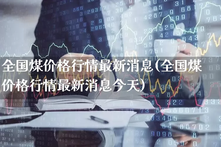 全国煤价格行情最新消息(全国煤价格行情最新消息今天)_https://www.hangfeite.com_深交所_第1张